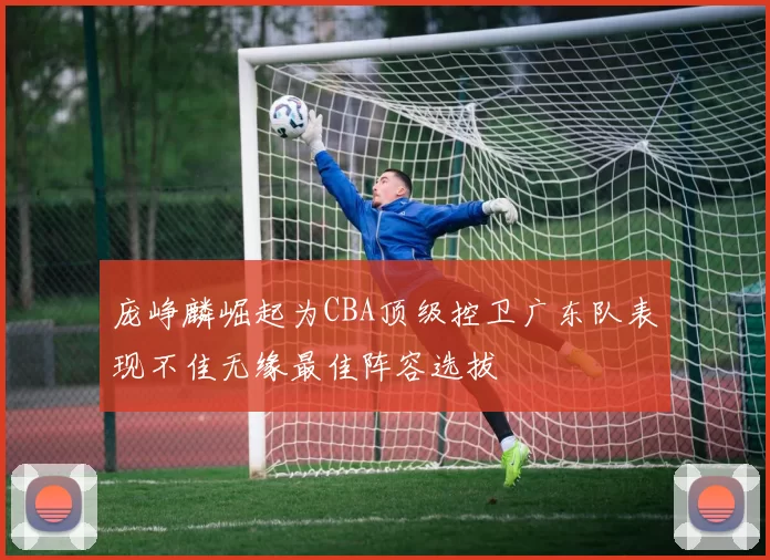 庞峥麟崛起为CBA顶级控卫广东队表现不佳无缘最佳阵容选拔
