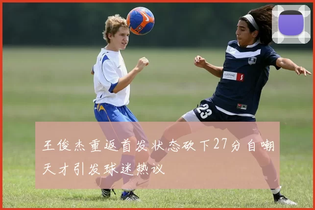 王俊杰重返首发状态砍下27分自嘲天才引发球迷热议