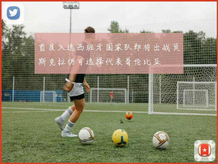 首度入选西班牙国家队即将出战莫斯克拉仍可选择代表哥伦比亚