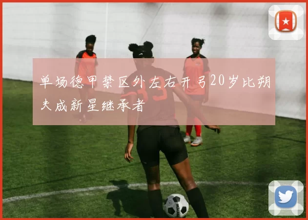 单场德甲禁区外左右开弓20岁比朔夫成新星继承者