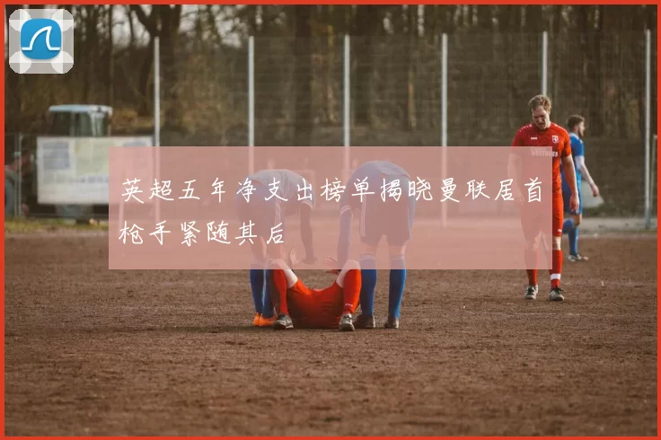 英超五年净支出榜单揭晓曼联居首枪手紧随其后