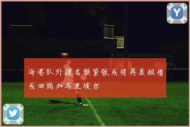 海港队外援名额紧张或将再度租借或回购加布里埃尔