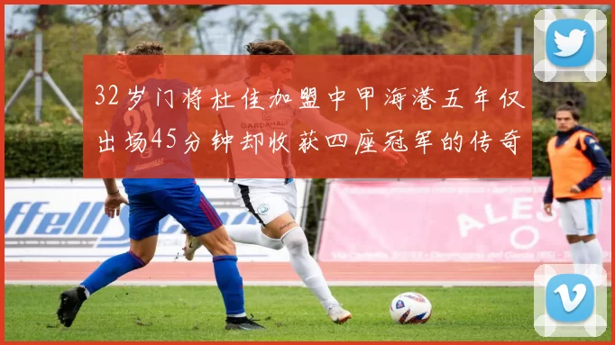 32岁门将杜佳加盟中甲海港五年仅出场45分钟却收获四座冠军的传奇经历