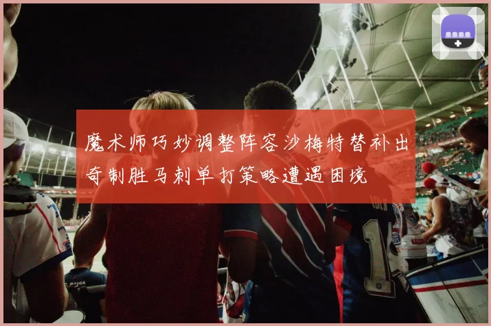 魔术师巧妙调整阵容沙梅特替补出奇制胜马刺单打策略遭遇困境