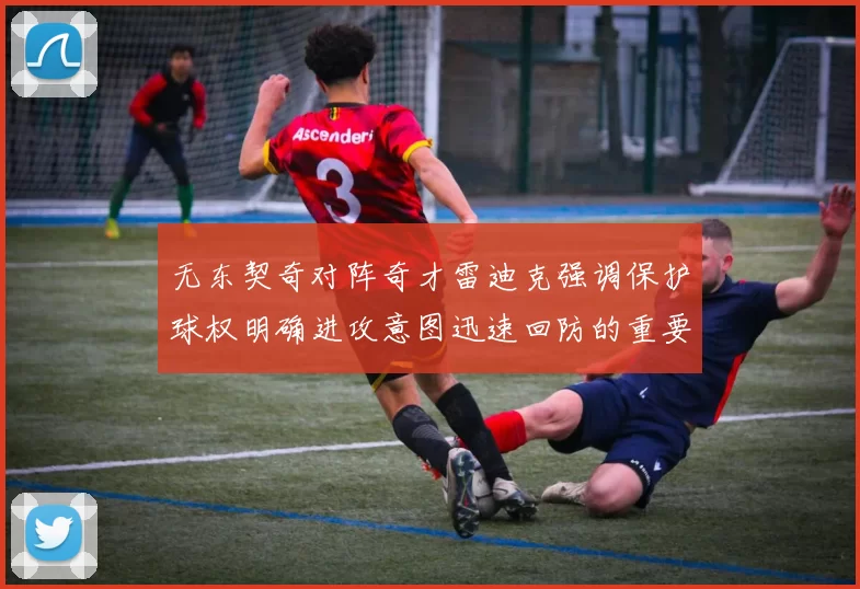 无东契奇对阵奇才雷迪克强调保护球权明确进攻意图迅速回防的重要性