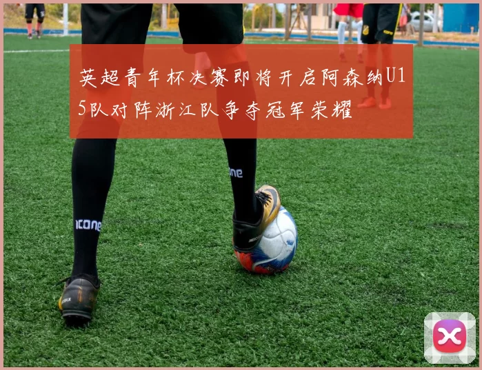 英超青年杯决赛即将开启阿森纳U15队对阵浙江队争夺冠军荣耀