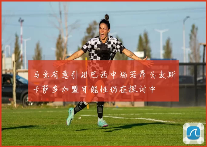 马竞有意引进巴西中场若昂戈麦斯卡萨多加盟可能性仍在探讨中