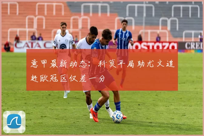 意甲最新动态：科莫平局助尤文追赶欧冠区仅差一分