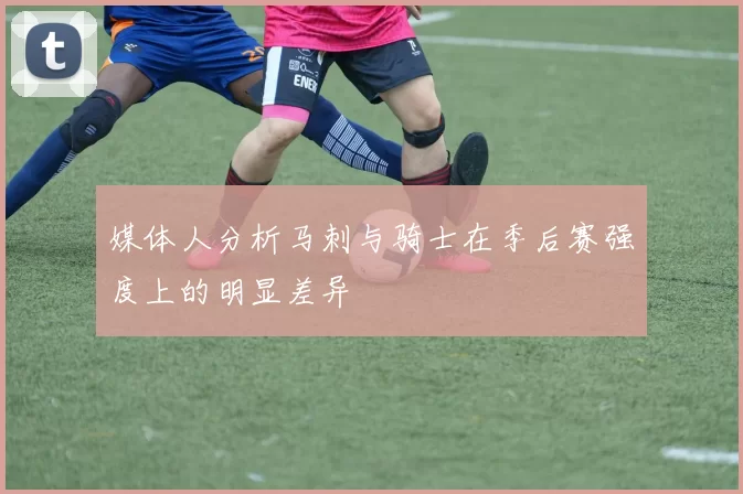 媒体人分析马刺与骑士在季后赛强度上的明显差异