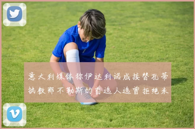 意大利媒体称伊达利诺成接替孔蒂执教那不勒斯的首选人选曾拒绝米兰邀约